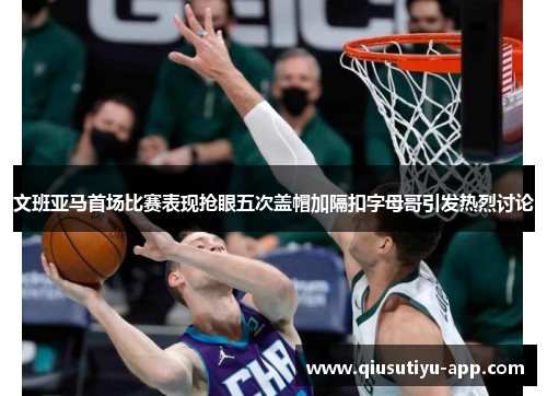 文班亚马首场比赛表现抢眼五次盖帽加隔扣字母哥引发热烈讨论